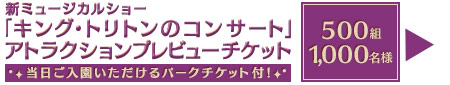 Present「キング・トリトンのコンサート」アトラクションプレビューチケット当日ご入園いただけるパークチケット付き！500組1,000名様【日時】4月22日（水）【プレビュー鑑賞時間（開始時間）】①16時15分または②17時15分【場所】東京ディズニーシーマーメイドラグーンシアター